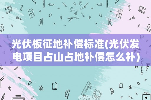 光伏板征地補償標(biāo)準(zhǔn)(光伏發(fā)電項目占山占地補償怎么補)