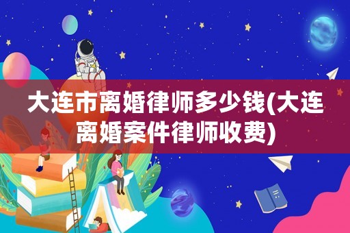 大連市離婚律師多少錢(大連離婚案件律師收費)