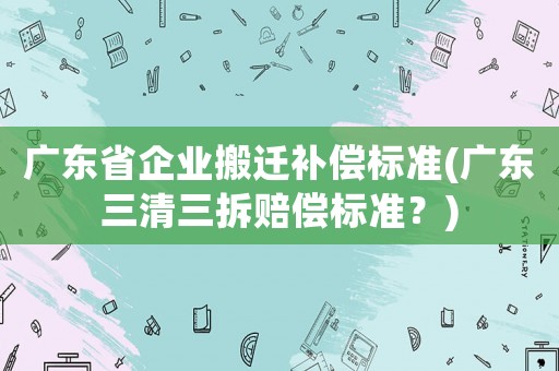 廣東省企業(yè)搬遷補償標(biāo)準(zhǔn)(廣東三清三拆賠償標(biāo)準(zhǔn)？)