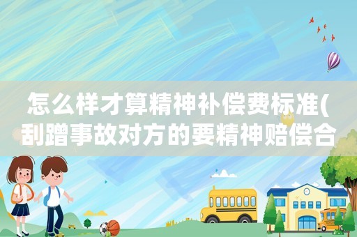怎么樣才算精神補償費標(biāo)準(zhǔn)(刮蹭事故對方的要精神賠償合法嗎？)