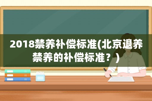 2018禁養(yǎng)補(bǔ)償標(biāo)準(zhǔn)(北京退養(yǎng)禁養(yǎng)的補(bǔ)償標(biāo)準(zhǔn)？)
