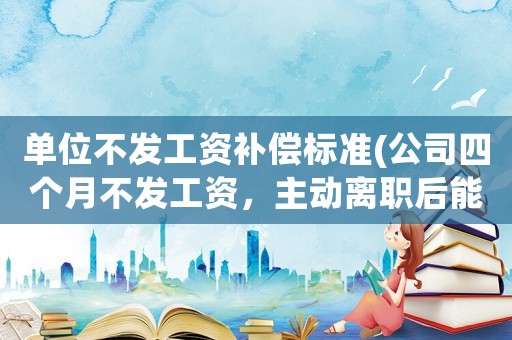 單位不發(fā)工資補(bǔ)償標(biāo)準(zhǔn)(公司四個(gè)月不發(fā)工資，主動離職后能拿到補(bǔ)償嗎)