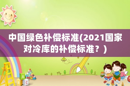 中國綠色補償標準(2021國家對冷庫的補償標準？)