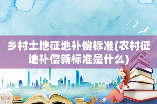 鄉(xiāng)村土地征地補償標(biāo)準(zhǔn)(農(nóng)村征地補償新標(biāo)準(zhǔn)是什么)