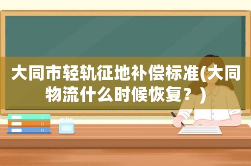 大同市輕軌征地補(bǔ)償標(biāo)準(zhǔn)(大同物流什么時(shí)候恢復(fù)？)