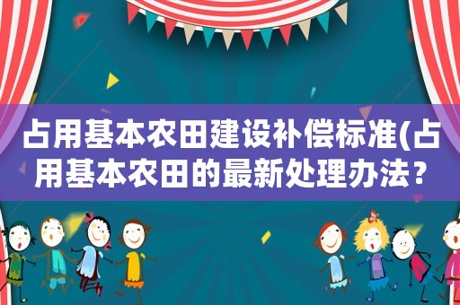 占用基本農(nóng)田建設(shè)補(bǔ)償標(biāo)準(zhǔn)(占用基本農(nóng)田的最新處理辦法？)