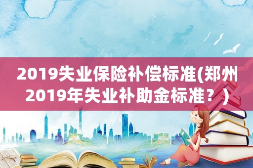 2019失業(yè)保險補償標準(鄭州2019年失業(yè)補助金標準？)