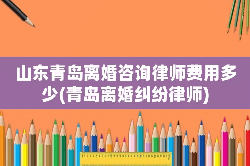 山東青島離婚咨詢律師費(fèi)用多少(青島離婚糾紛律師)