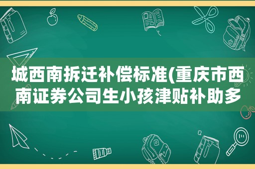 城西南拆遷補(bǔ)償標(biāo)準(zhǔn)(重慶市西南證券公司生小孩津貼補(bǔ)助多少錢？)