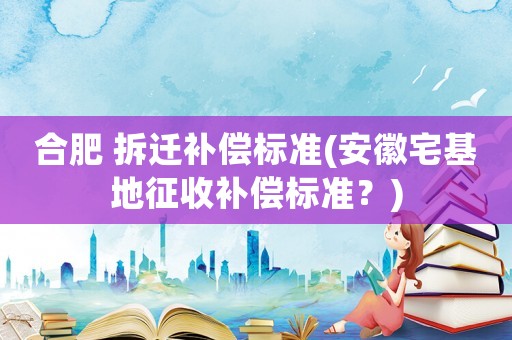 合肥 拆遷補(bǔ)償標(biāo)準(zhǔn)(安徽宅基地征收補(bǔ)償標(biāo)準(zhǔn)？)
