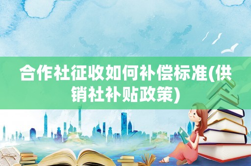 合作社征收如何補(bǔ)償標(biāo)準(zhǔn)(供銷社補(bǔ)貼政策)