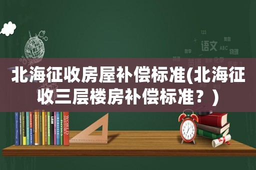 北海征收房屋補(bǔ)償標(biāo)準(zhǔn)(北海征收三層樓房補(bǔ)償標(biāo)準(zhǔn)？)