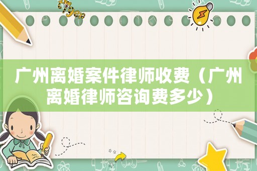 廣州離婚案件律師收費(fèi)（廣州離婚律師咨詢費(fèi)多少）