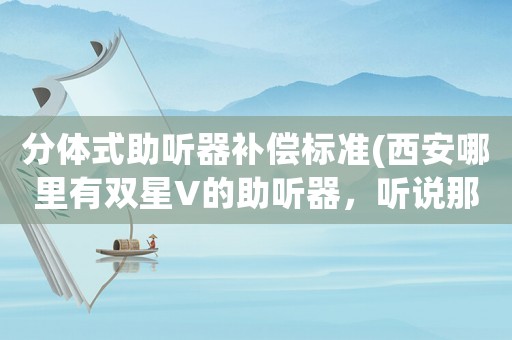 分體式助聽器補(bǔ)償標(biāo)準(zhǔn)(西安哪里有雙星V的助聽器，聽說那款性價(jià)比挺高的)