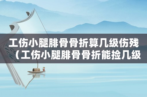 工傷小腿腓骨骨折算幾級(jí)傷殘（工傷小腿腓骨骨折能撿幾級(jí)傷殘謝謝）