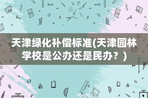 天津綠化補(bǔ)償標(biāo)準(zhǔn)(天津園林學(xué)校是公辦還是民辦？)