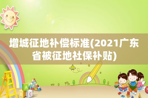 增城征地補(bǔ)償標(biāo)準(zhǔn)(2021廣東省被征地社保補(bǔ)貼)