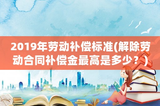 2019年勞動(dòng)補(bǔ)償標(biāo)準(zhǔn)(解除勞動(dòng)合同補(bǔ)償金最高是多少？)