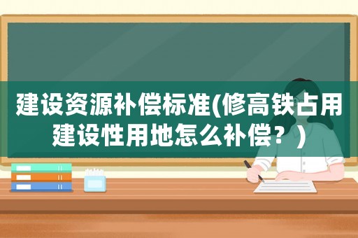 建設(shè)資源補(bǔ)償標(biāo)準(zhǔn)(修高鐵占用建設(shè)性用地怎么補(bǔ)償？)