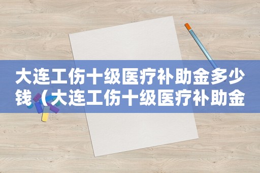 大連工傷十級(jí)醫(yī)療補(bǔ)助金多少錢(qián)（大連工傷十級(jí)醫(yī)療補(bǔ)助金）