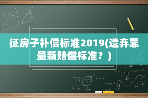 征房子補(bǔ)償標(biāo)準(zhǔn)2019(遺棄罪最新賠償標(biāo)準(zhǔn)？)
