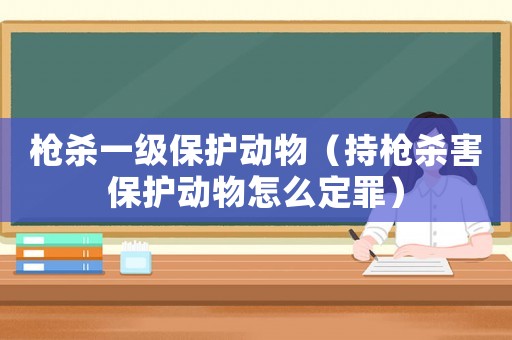 槍殺一級(jí)保護(hù)動(dòng)物（持槍殺害保護(hù)動(dòng)物怎么定罪）