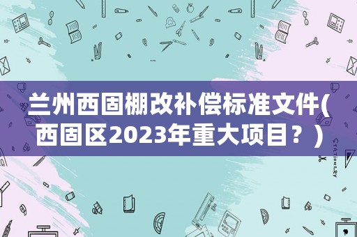 蘭州西固棚改補償標準文件(西固區(qū)2023年重大項目？)
