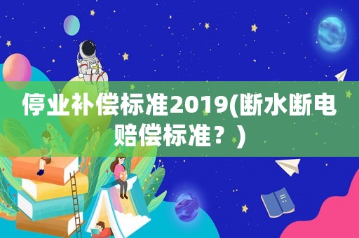 停業(yè)補(bǔ)償標(biāo)準(zhǔn)2019(斷水?dāng)嚯娰r償標(biāo)準(zhǔn)？)