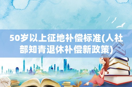 50歲以上征地補(bǔ)償標(biāo)準(zhǔn)(人社部知青退休補(bǔ)償新政策)