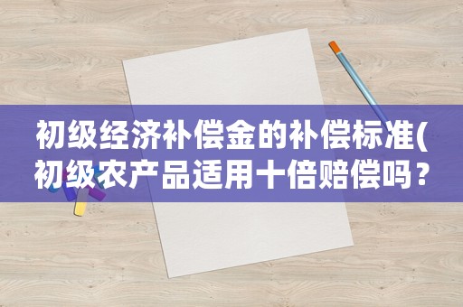 初級經(jīng)濟(jì)補(bǔ)償金的補(bǔ)償標(biāo)準(zhǔn)(初級農(nóng)產(chǎn)品適用十倍賠償嗎？)