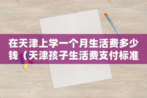 在天津上學(xué)一個(gè)月生活費(fèi)多少錢（天津孩子生活費(fèi)支付標(biāo)準(zhǔn)）