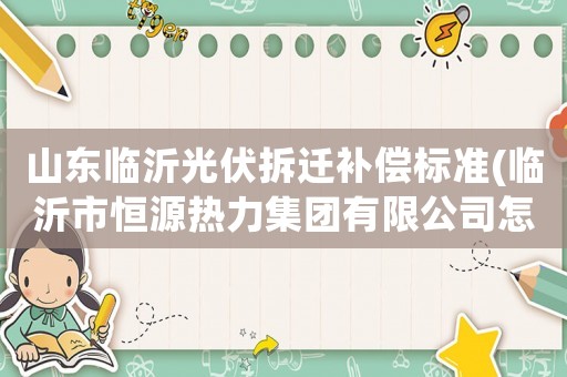 山東臨沂光伏拆遷補(bǔ)償標(biāo)準(zhǔn)(臨沂市恒源熱力集團(tuán)有限公司怎么樣？)