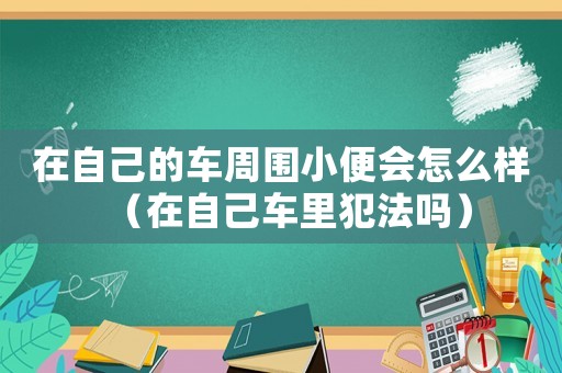 在自己的車周圍小便會怎么樣（在自己車?yán)锓阜▎幔? title=