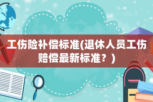 工傷險補償標準(退休人員工傷賠償最新標準？)