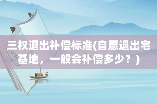 三權退出補償標準(自愿退出宅基地，一般會補償多少？)