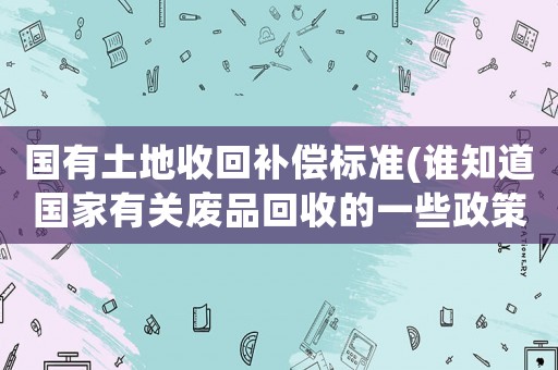 國有土地收回補(bǔ)償標(biāo)準(zhǔn)(誰知道國家有關(guān)廢品回收的一些政策)