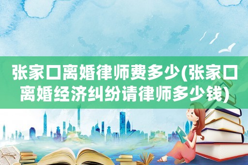 張家口離婚律師費多少(張家口離婚經(jīng)濟糾紛請律師多少錢)