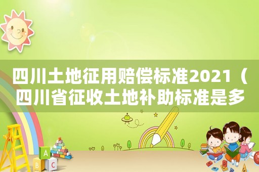 四川土地征用賠償標(biāo)準(zhǔn)2021（四川省征收土地補助標(biāo)準(zhǔn)是多少錢）