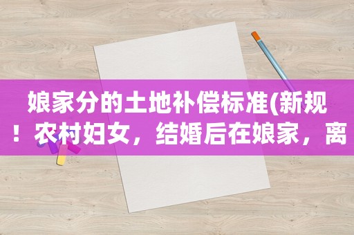 娘家分的土地補償標準(新規(guī)！農(nóng)村婦女，結(jié)婚后在娘家，離婚后在婆家，有土地補償款么)