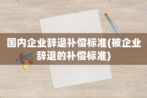 國內(nèi)企業(yè)辭退補(bǔ)償標(biāo)準(zhǔn)(被企業(yè)辭退的補(bǔ)償標(biāo)準(zhǔn))