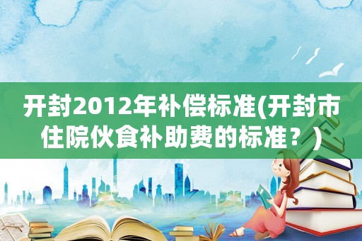 開封2012年補(bǔ)償標(biāo)準(zhǔn)(開封市住院伙食補(bǔ)助費(fèi)的標(biāo)準(zhǔn)？)