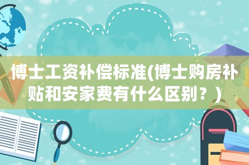 博士工資補(bǔ)償標(biāo)準(zhǔn)(博士購(gòu)房補(bǔ)貼和安家費(fèi)有什么區(qū)別？)