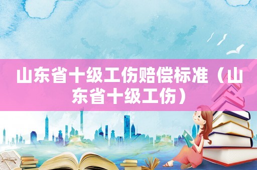 山東省十級工傷賠償標(biāo)準(zhǔn)（山東省十級工傷）