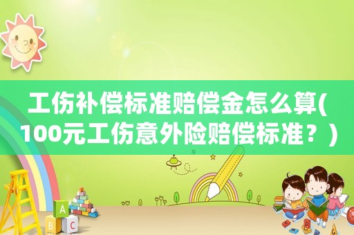 工傷補(bǔ)償標(biāo)準(zhǔn)賠償金怎么算(100元工傷意外險(xiǎn)賠償標(biāo)準(zhǔn)？)