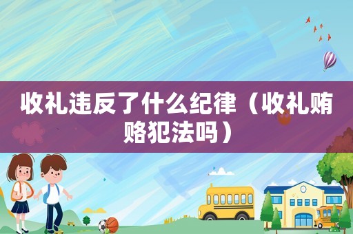收禮違反了什么紀(jì)律（收禮賄賂犯法嗎）