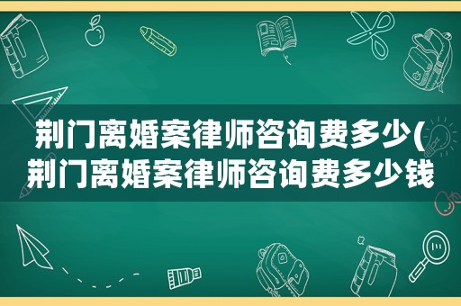 荊門離婚案律師咨詢費(fèi)多少(荊門離婚案律師咨詢費(fèi)多少錢)