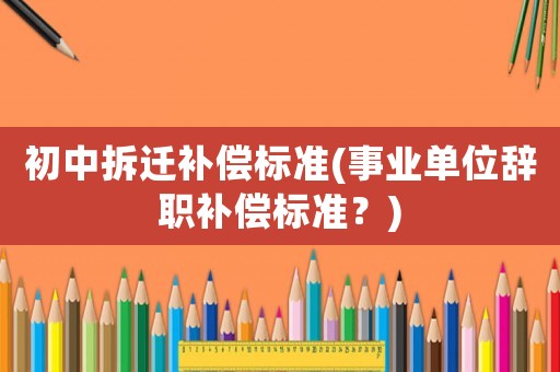 初中拆遷補(bǔ)償標(biāo)準(zhǔn)(事業(yè)單位辭職補(bǔ)償標(biāo)準(zhǔn)？)