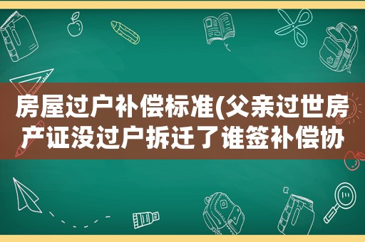 房屋過(guò)戶補(bǔ)償標(biāo)準(zhǔn)(父親過(guò)世房產(chǎn)證沒(méi)過(guò)戶拆遷了誰(shuí)簽補(bǔ)償協(xié)議有效？)