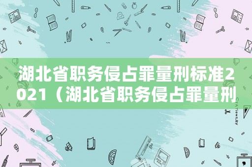 湖北省職務(wù)侵占罪量刑標(biāo)準(zhǔn)2021（湖北省職務(wù)侵占罪量刑標(biāo)準(zhǔn)）