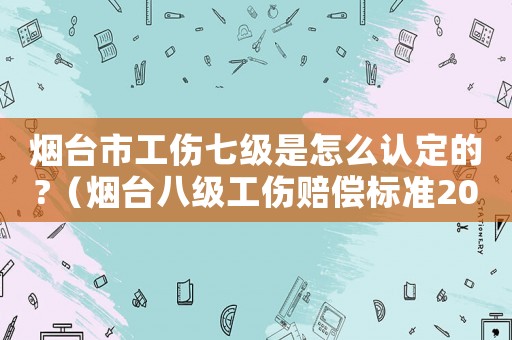 煙臺市工傷七級是怎么認定的?（煙臺八級工傷賠償標準2015）
